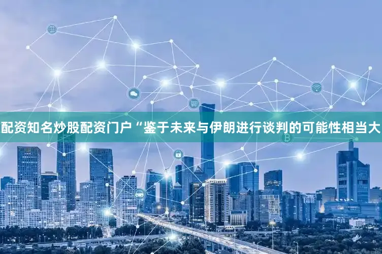 配资知名炒股配资门户“鉴于未来与伊朗进行谈判的可能性相当大