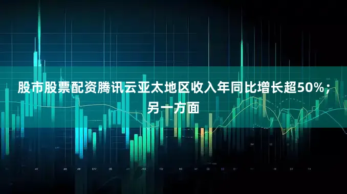 股市股票配资腾讯云亚太地区收入年同比增长超50%；另一方面