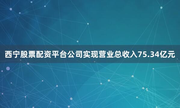 西宁股票配资平台公司实现营业总收入75.34亿元